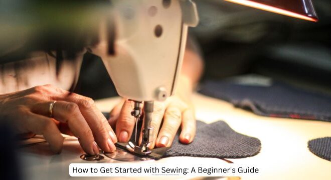 How to Get Started with Sewing: A Beginner’s Guide